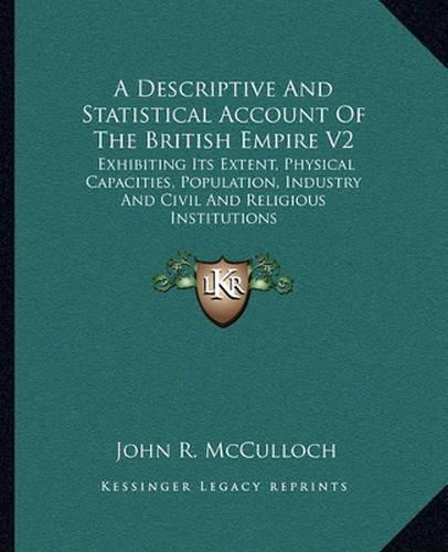 Cover image for A Descriptive and Statistical Account of the British Empire V2: Exhibiting Its Extent, Physical Capacities, Population, Industry and Civil and Religious Institutions