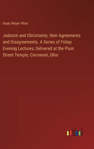 Judaism and Christianity, their Agreements and Disagreements. A Series of Friday Evening Lectures, Delivered at the Plum Street Temple, Cincinnati, Ohio