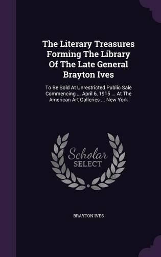 Cover image for The Literary Treasures Forming the Library of the Late General Brayton Ives: To Be Sold at Unrestricted Public Sale Commencing ... April 6, 1915 ... at the American Art Galleries ... New York