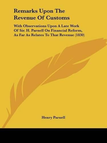 Remarks Upon the Revenue of Customs: With Observations Upon a Late Work of Sir. H. Parnell on Financial Reform, as Far as Relates to That Revenue (1830)