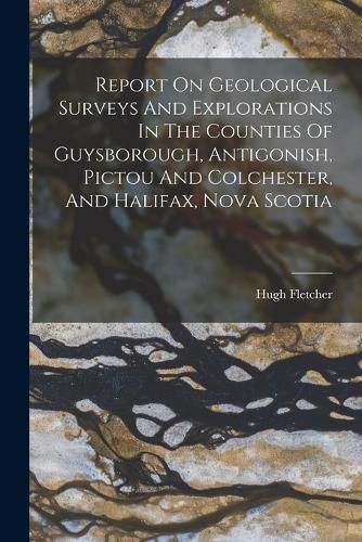 Cover image for Report On Geological Surveys And Explorations In The Counties Of Guysborough, Antigonish, Pictou And Colchester, And Halifax, Nova Scotia