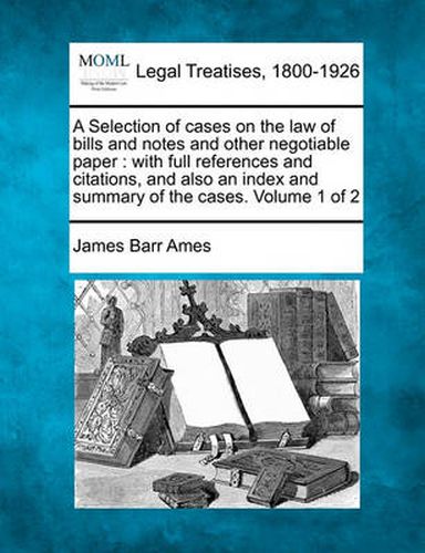 A Selection of Cases on the Law of Bills and Notes and Other Negotiable Paper: With Full References and Citations, and Also an Index and Summary of the Cases. Volume 1 of 2