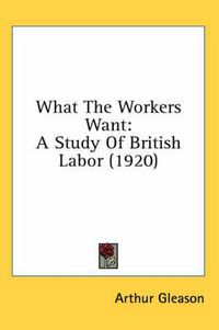 Cover image for What the Workers Want: A Study of British Labor (1920)