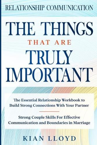 Cover image for Relationship Communication: THE THINGS THAT ARE TRULY IMPORTANT - The Essential Relationship Workbook To Build Strong Connections With Your Partner