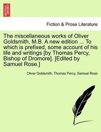 Cover image for The Miscellaneous Works of Oliver Goldsmith, M.B. a New Edition ... to Which Is Prefixed, Some Account of His Life and Writings [By Thomas Percy, Bishop of Dromore]. [Edited by Samuel Rose.]