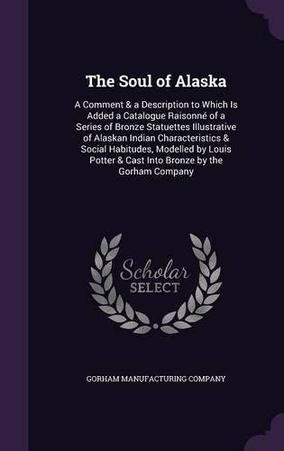 The Soul of Alaska: A Comment & a Description to Which Is Added a Catalogue Raisonne of a Series of Bronze Statuettes Illustrative of Alaskan Indian Characteristics & Social Habitudes, Modelled by Louis Potter & Cast Into Bronze by the Gorham Company