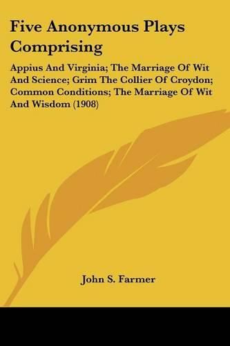 Five Anonymous Plays Comprising: Appius and Virginia; The Marriage of Wit and Science; Grim the Collier of Croydon; Common Conditions; The Marriage of Wit and Wisdom (1908)