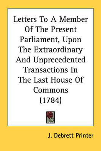 Cover image for Letters to a Member of the Present Parliament, Upon the Extraordinary and Unprecedented Transactions in the Last House of Commons (1784)