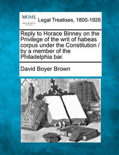 Reply to Horace Binney on the Privilege of the Writ of Habeas Corpus Under the Constitution / By a Member of the Philadelphia Bar.