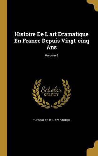 Histoire de L'Art Dramatique En France Depuis Vingt-Cinq ANS; Volume 6