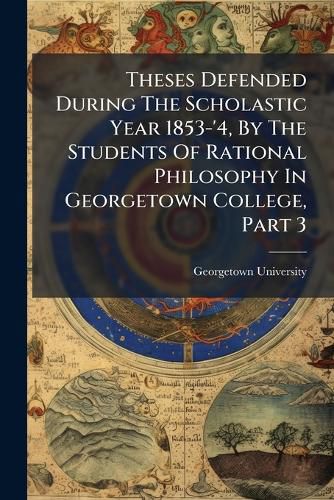 Cover image for Theses Defended During The Scholastic Year 1853-'4, By The Students Of Rational Philosophy In Georgetown College, Part 3
