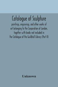 Cover image for Catalogue of sculpture: paintings, engravings, and other works of art belonging to the Corporation of London, together with books not included in the Catalogue of the Guildhall Library (Part II)