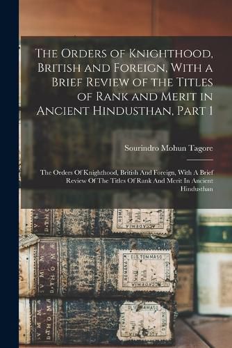 Cover image for The Orders of Knighthood, British and Foreign, With a Brief Review of the Titles of Rank and Merit in Ancient Hindusthan, Part 1