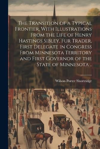 The Transition of a Typical Frontier, With Illustrations From the Life of Henry Hastings Sibley, fur Trader, First Delegate in Congress From Minnesota Territory and First Governor of the State of Minnesota ..