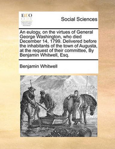 Cover image for An Eulogy, on the Virtues of General George Washington, Who Died December 14, 1799. Delivered Before the Inhabitants of the Town of Augusta, at the Request of Their Committee, by Benjamin Whitwell, Esq.