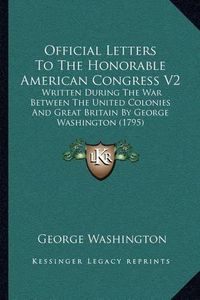 Cover image for Official Letters to the Honorable American Congress V2: Written During the War Between the United Colonies and Great Britain by George Washington (1795)