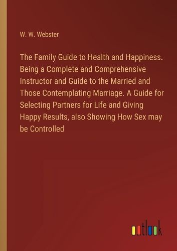 The Family Guide to Health and Happiness. Being a Complete and Comprehensive Instructor and Guide to the Married and Those Contemplating Marriage. A Guide for Selecting Partners for Life and Giving Happy Results, also Showing How Sex may be Controlled