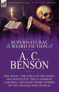 Cover image for The Collected Supernatural and Weird Fiction of A. C. Benson: One Novel 'The Child of the Dawn, ' One Novelette 'The Uttermost Farthing' and Eight Short Stories of the Strange and Unusual