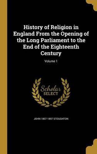 History of Religion in England from the Opening of the Long Parliament to the End of the Eighteenth Century; Volume 1