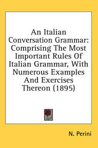 Cover image for An Italian Conversation Grammar: Comprising the Most Important Rules of Italian Grammar, with Numerous Examples and Exercises Thereon (1895)