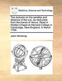 Cover image for Two Lectures on the Parallax and Distance of the Sun, as Deducible from the Transit of Venus. Read in Holden-Chapel at Harvard-College in Cambridge, New-England, in March 1769.