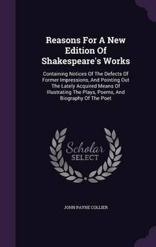 Reasons for a New Edition of Shakespeare's Works: Containing Notices of the Defects of Former Impressions, and Pointing Out the Lately Acquired Means of Illustrating the Plays, Poems, and Biography of the Poet