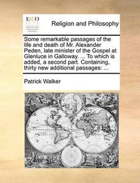 Cover image for Some Remarkable Passages of the Life and Death of Mr. Alexander Peden, Late Minister of the Gospel at Glenluce in Galloway. ... to Which Is Added, a Second Part. Containing, Thirty New Additional Passages