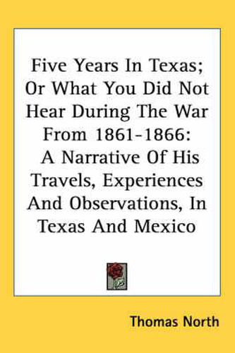 Cover image for Five Years in Texas; Or What You Did Not Hear During the War from 1861-1866: A Narrative of His Travels, Experiences and Observations, in Texas and Mexico