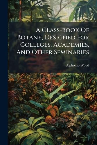 Cover image for A Class-book Of Botany, Designed For Colleges, Academies, And Other Seminaries