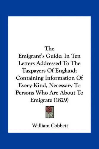 Cover image for The Emigrant's Guide: In Ten Letters Addressed to the Taxpayers of England; Containing Information of Every Kind, Necessary to Persons Who Are about to Emigrate (1829)