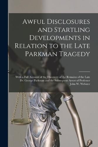 Awful Disclosures and Startling Developments in Relation to the Late Parkman Tragedy: With a Full Account of the Discovery of the Remains of the Late Dr. George Parkman and the Subsequent Arrest of Professor John W. Webster