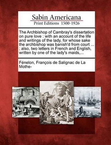 The Archbishop of Cambray's Dissertation on Pure Love: With an Account of the Life and Writings of the Lady, for Whose Sake the Archbishop Was Banish'd from Court ...; Also, Two Letters in French and English, Written by One of the Lady's Maids, ...