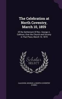 Cover image for The Celebration at North Coventry, March 10, 1859: Of the Settlement of REV. George A. Calhoun, Over the Church and Society in That Place, March 10, 1819