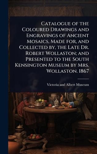 Cover image for Catalogue of the Coloured Drawings and Engravings of Ancient Mosaics, Made for, and Collected by, the Late Dr. Robert Wollaston; and Presented to the South Kensington Museum by Mrs. Wollaston. 1867