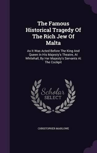 Cover image for The Famous Historical Tragedy of the Rich Jew of Malta: As It Was Acted Before the King and Queen in His Majesty's Theatre, at Whitehall, by Her Majesty's Servants at the Cockpit