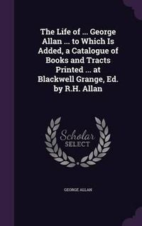 Cover image for The Life of ... George Allan ... to Which Is Added, a Catalogue of Books and Tracts Printed ... at Blackwell Grange, Ed. by R.H. Allan