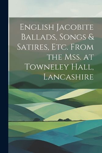 Cover image for English Jacobite Ballads, Songs & Satires, etc. From the mss. at Towneley Hall, Lancashire