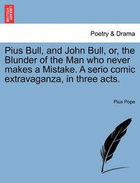 Cover image for Pius Bull, and John Bull, Or, the Blunder of the Man Who Never Makes a Mistake. a Serio Comic Extravaganza, in Three Acts.