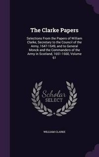 Cover image for The Clarke Papers: Selections from the Papers of William Clarke, Secretary to the Council of the Army, 1647-1649, and to General Monck and the Commanders of the Army in Scotland, 1651-1660, Volume 61