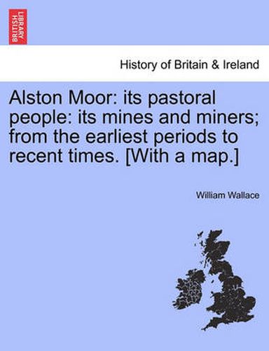 Cover image for Alston Moor: Its Pastoral People: Its Mines and Miners; From the Earliest Periods to Recent Times. [With a Map.]