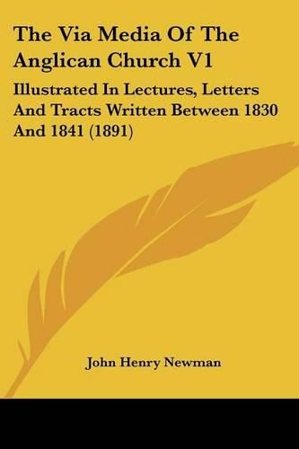 Cover image for The Via Media of the Anglican Church V1: Illustrated in Lectures, Letters and Tracts Written Between 1830 and 1841 (1891)