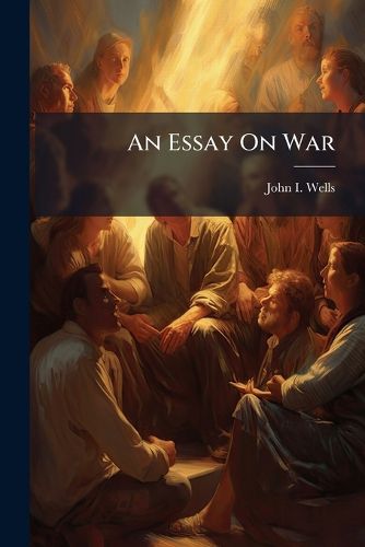 Cover image for An Essay on War: Shewing, That the Spirit of War Existing in the Rational Mind, Is Ever Inimical to the Spirit of the Gospel: And Wholly Prohibited Under the Christian Dispensation ...