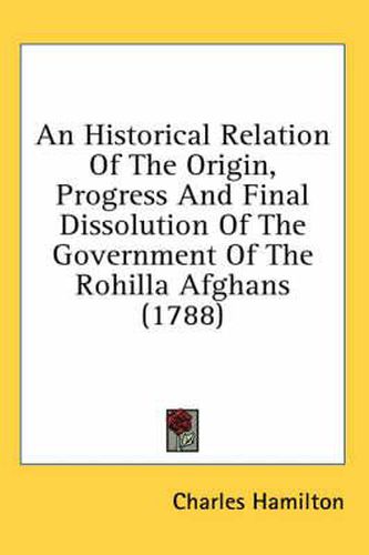 Cover image for An Historical Relation of the Origin, Progress and Final Dissolution of the Government of the Rohilla Afghans (1788)