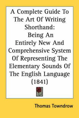 Cover image for A Complete Guide to the Art of Writing Shorthand: Being an Entirely New and Comprehensive System of Representing the Elementary Sounds of the English Language (1841)