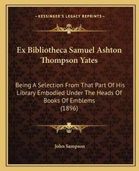 Cover image for Ex Bibliotheca Samuel Ashton Thompson Yates: Being a Selection from That Part of His Library Embodied Under the Heads of Books of Emblems (1896)