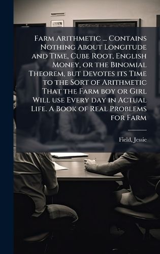 Cover image for Farm Arithmetic ... Contains Nothing About Longitude and Time, Cube Root, English Money, or the Binomial Theorem, but Devotes its Time to the Sort of Arithmetic That the Farm boy or Girl Will use Every day in Actual Life. A Book of Real Problems for Farm