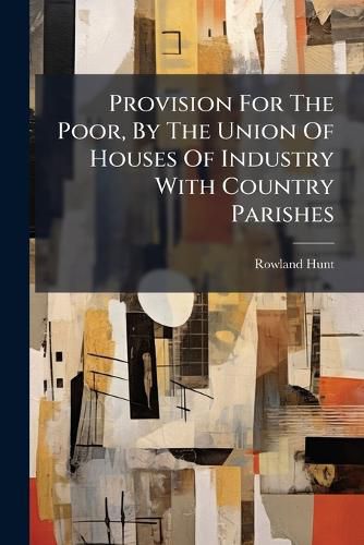 Cover image for Provision for the Poor, by the Union of Houses of Industry with Country Parishes: A Letter, Addressed to a Member of Parliament. by Rowland Hunt, ...