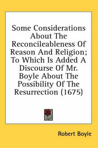 Cover image for Some Considerations about the Reconcileableness of Reason and Religion; To Which Is Added a Discourse of Mr. Boyle about the Possibility of the Resurrection (1675)