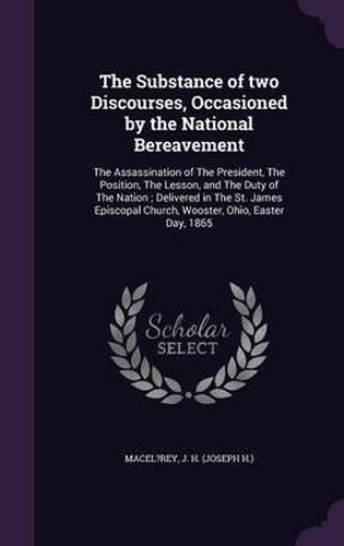 Cover image for The Substance of Two Discourses, Occasioned by the National Bereavement: The Assassination of the President, the Position, the Lesson, and the Duty of the Nation; Delivered in the St. James Episcopal Church, Wooster, Ohio, Easter Day, 1865