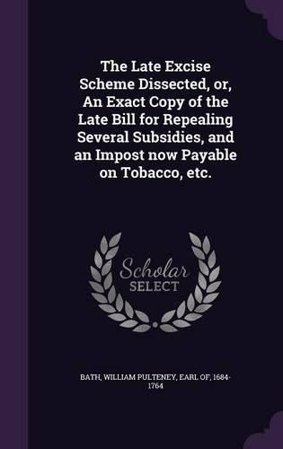 Cover image for The Late Excise Scheme Dissected, Or, an Exact Copy of the Late Bill for Repealing Several Subsidies, and an Impost Now Payable on Tobacco, Etc.